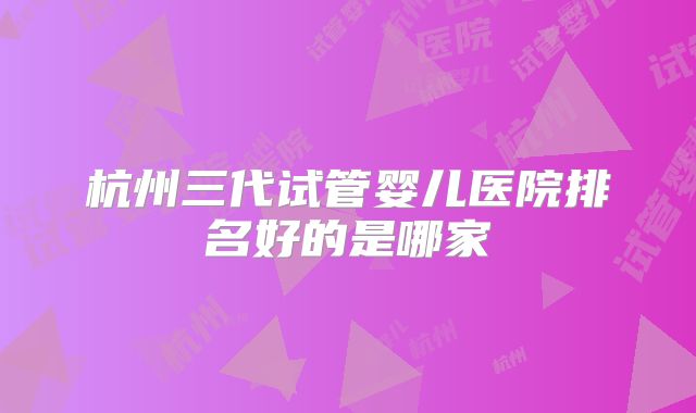 杭州三代试管婴儿医院排名好的是哪家