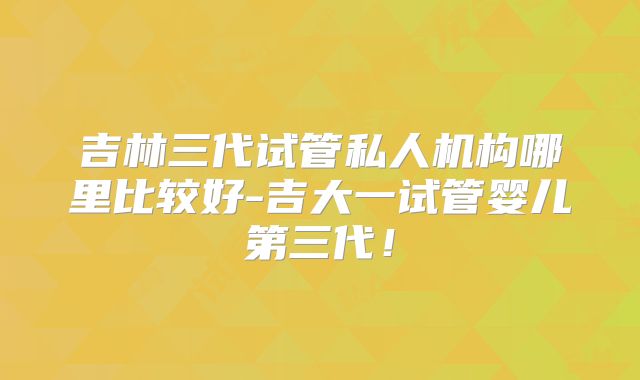 吉林三代试管私人机构哪里比较好-吉大一试管婴儿第三代!