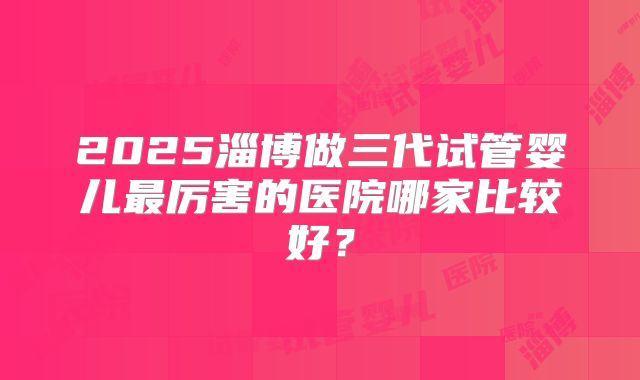 2025淄博做三代试管婴儿最厉害的医院哪家比较好？
