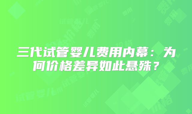 三代试管婴儿费用内幕:为何价格差异如此悬殊?