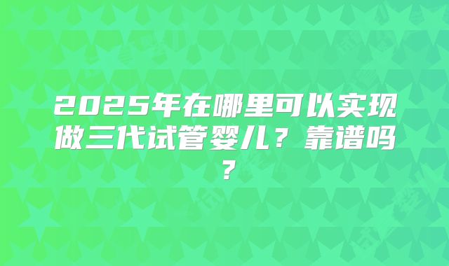 2025年在哪里可以实现做三代试管婴儿?靠谱吗?