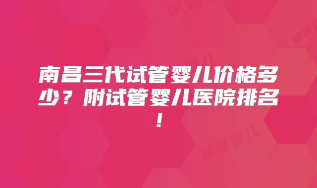 南昌三代试管婴儿价格多少？附试管婴儿医院排名!