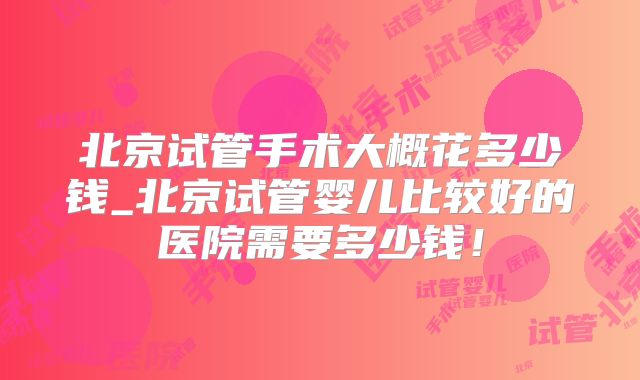 北京试管手术大概花多少钱_北京试管婴儿比较好的医院需要多少钱!