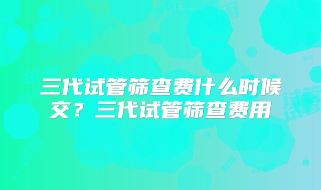 三代试管筛查费什么时候交?三代试管筛查费用