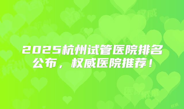2025杭州试管医院排名公布，权威医院推荐！