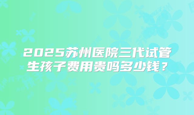 2025苏州医院三代试管生孩子费用贵吗多少钱?