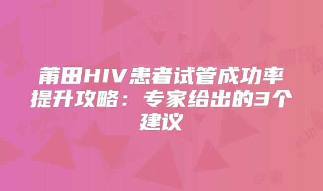 莆田HIV患者试管成功率提升攻略：专家给出的3个建议