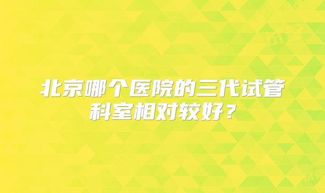 北京哪个医院的三代试管科室相对较好？