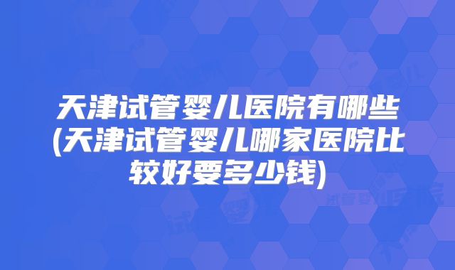 天津试管婴儿医院有哪些(天津试管婴儿哪家医院比较好要多少钱)