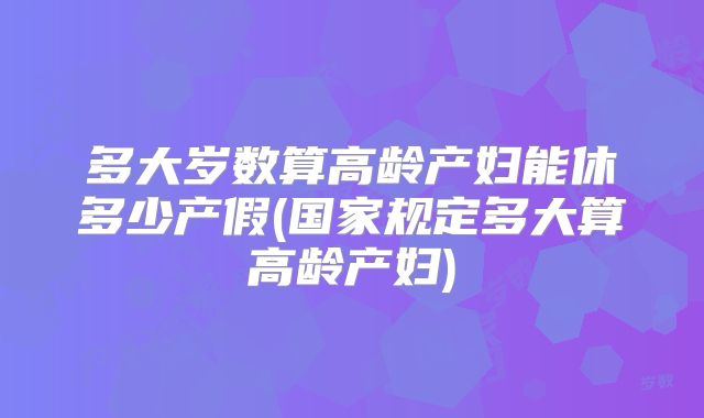 多大岁数算高龄产妇能休多少产假(国家规定多大算高龄产妇)