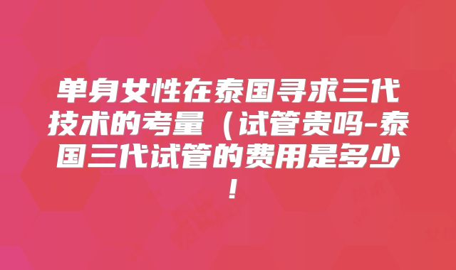 单身女性在泰国寻求三代技术的考量(试管贵吗-泰国三代试管的费用是多少!