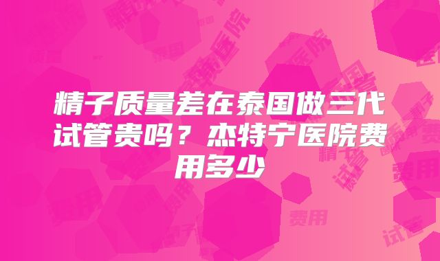 精子质量差在泰国做三代试管贵吗？杰特宁医院费用多少