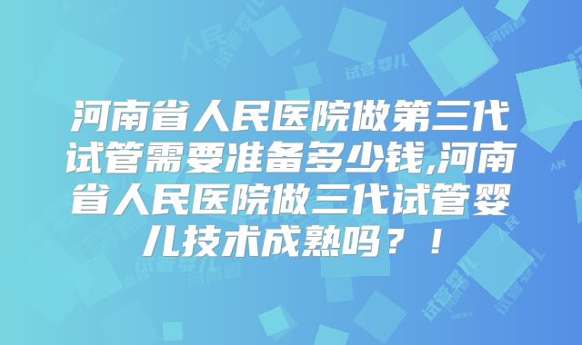 河南省人民医院做第三代试管需要准备多少钱,河南省人民医院做三代试管婴儿技术成熟吗？！