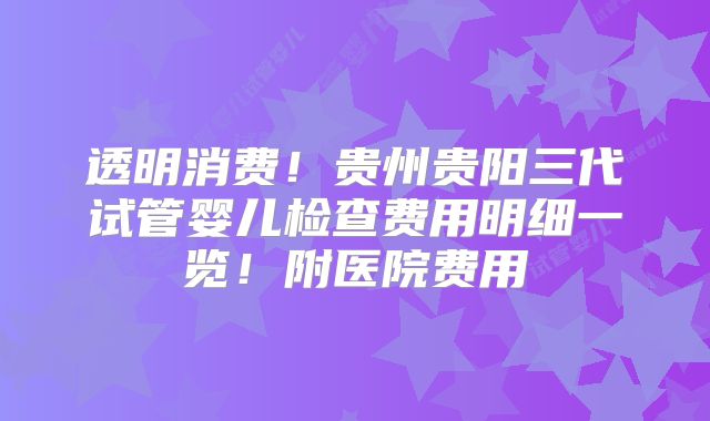 透明消费！贵州贵阳三代试管婴儿检查费用明细一览！附医院费用