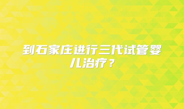 到石家庄进行三代试管婴儿治疗?