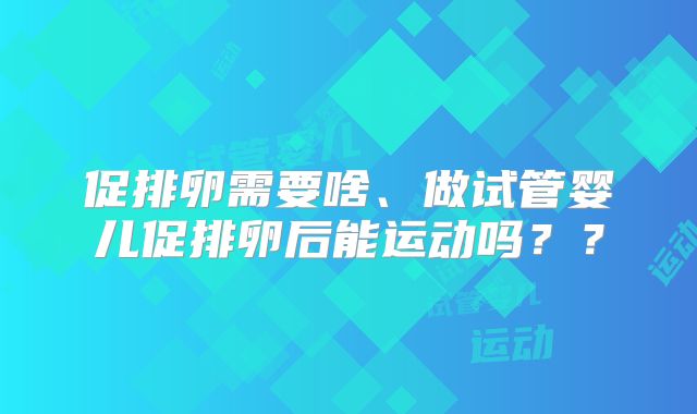 促排卵需要啥、做试管婴儿促排卵后能运动吗？？