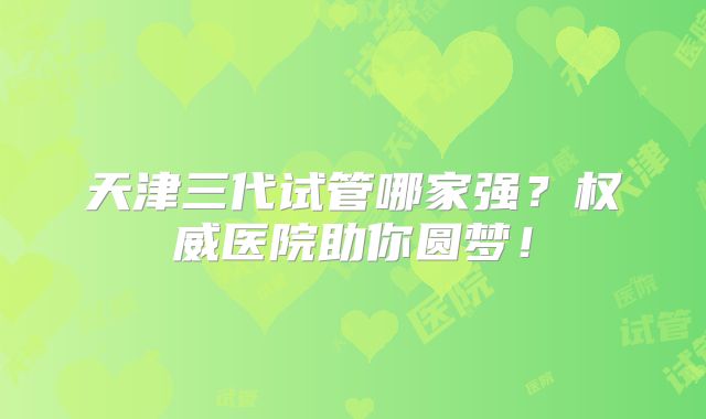 天津三代试管哪家强?权威医院助你圆梦!