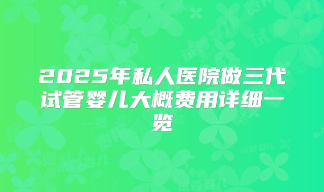 2025年私人医院做三代试管婴儿大概费用详细一览