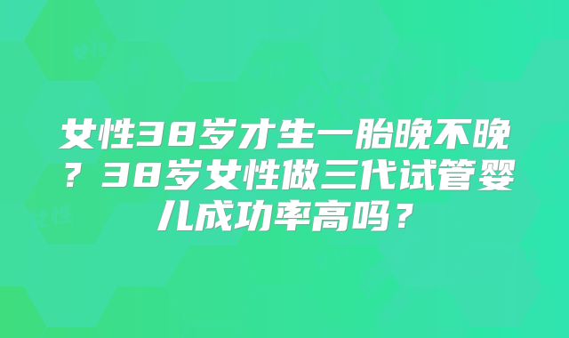女性38岁才生一胎晚不晚?38岁女性做三代试管婴儿成功率高吗?