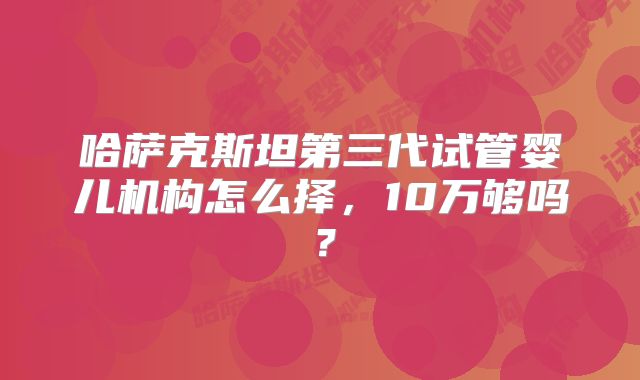 哈萨克斯坦第三代试管婴儿机构怎么择，10万够吗？