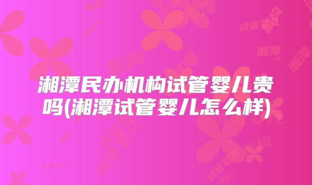 湘潭民办机构试管婴儿贵吗(湘潭试管婴儿怎么样)