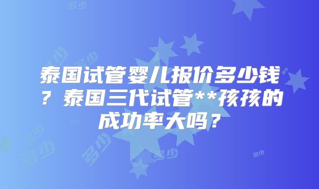 泰国试管婴儿报价多少钱?泰国三代试管**孩孩的成功率大吗?