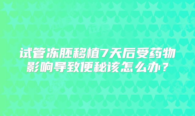 试管冻胚移植7天后受药物影响导致便秘该怎么办?