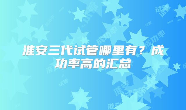 淮安三代试管哪里有？成功率高的汇总