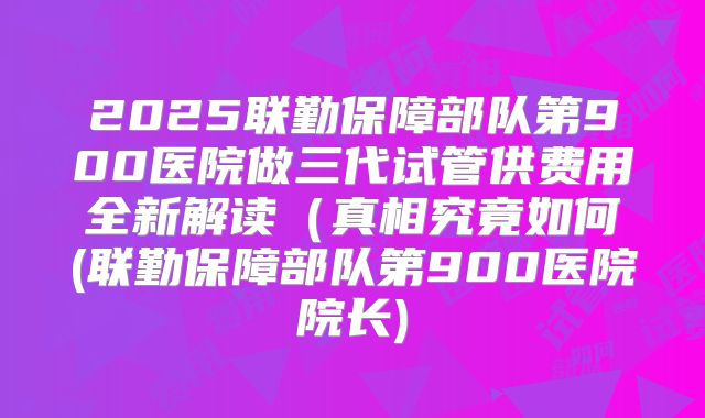 2025联勤保障部队第900医院做三代试管供费用全新解读（真相究竟如何(联勤保障部队第900医院院长)