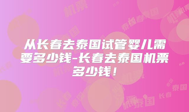 从长春去泰国试管婴儿需要多少钱-长春去泰国机票多少钱！