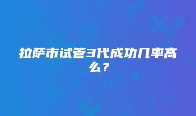 拉萨市试管3代成功几率高么?