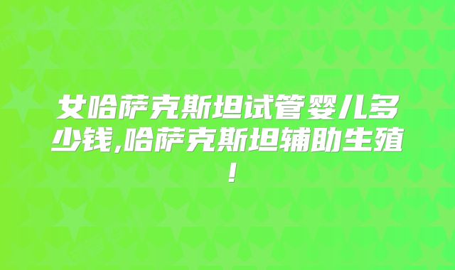 女哈萨克斯坦试管婴儿多少钱,哈萨克斯坦辅助生殖!