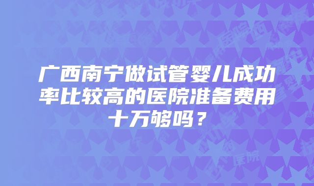 广西南宁做试管婴儿成功率比较高的医院准备费用十万够吗？