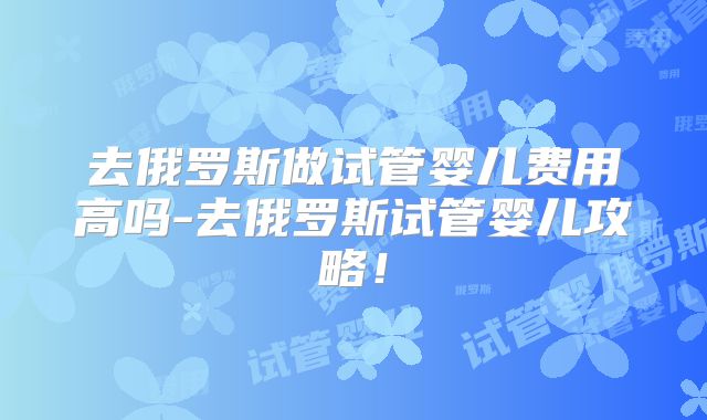 去俄罗斯做试管婴儿费用高吗-去俄罗斯试管婴儿攻略！