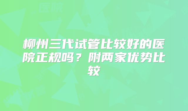 柳州三代试管比较好的医院正规吗？附两家优势比较