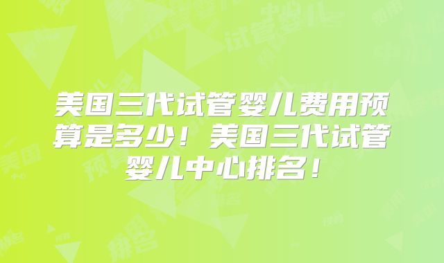 美国三代试管婴儿费用预算是多少！美国三代试管婴儿中心排名！