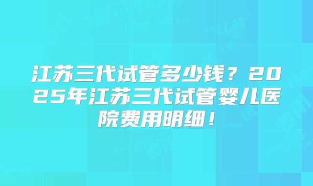 江苏三代试管多少钱?2025年江苏三代试管婴儿医院费用明细!