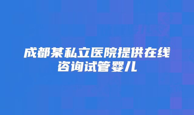 成都某私立医院提供在线咨询试管婴儿