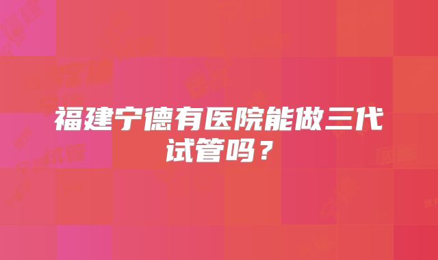福建宁德有医院能做三代试管吗?