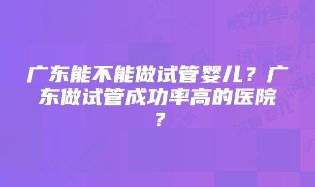 广东能不能做试管婴儿？广东做试管成功率高的医院？