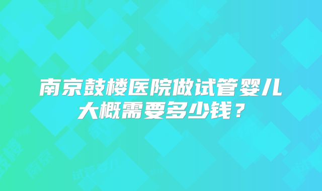 南京鼓楼医院做试管婴儿大概需要多少钱？