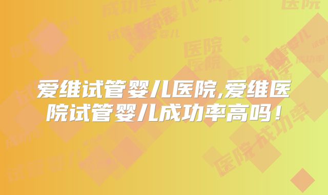 爱维试管婴儿医院,爱维医院试管婴儿成功率高吗!
