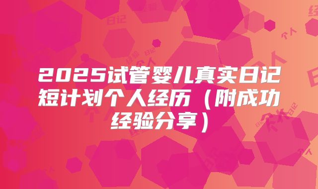 2025试管婴儿真实日记短计划个人经历（附成功经验分享）