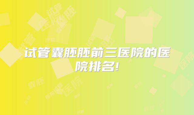 试管囊胚胚前三医院的医院排名!
