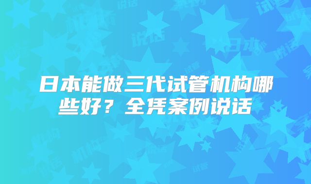 日本能做三代试管机构哪些好？全凭案例说话
