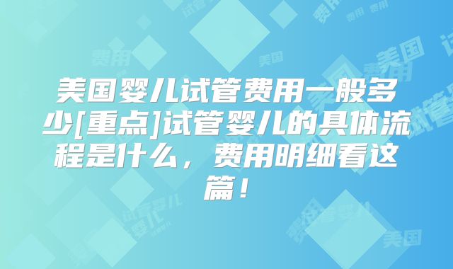 美国婴儿试管费用一般多少[重点]试管婴儿的具体流程是什么，费用明细看这篇！