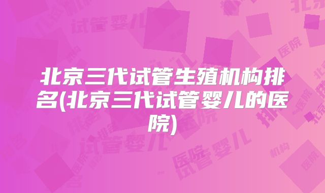 北京三代试管生殖机构排名(北京三代试管婴儿的医院)