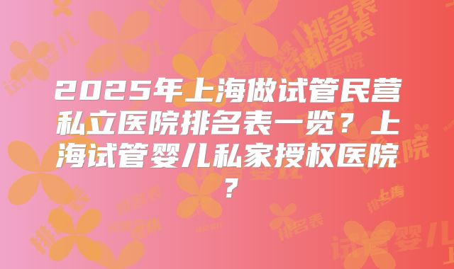2025年上海做试管民营私立医院排名表一览？上海试管婴儿私家授权医院？