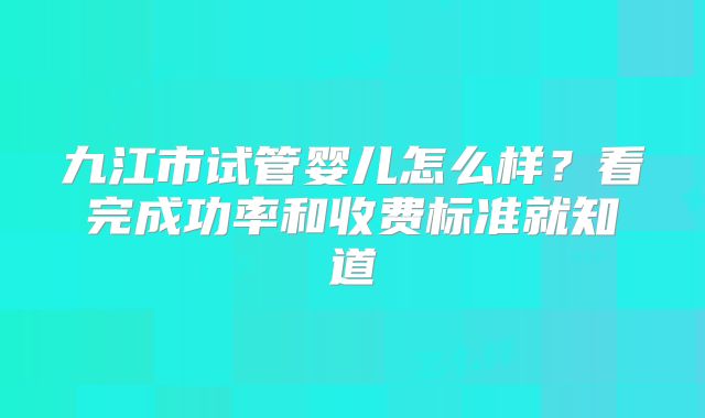 九江市试管婴儿怎么样？看完成功率和收费标准就知道