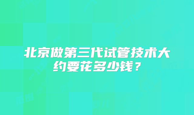 北京做第三代试管技术大约要花多少钱？